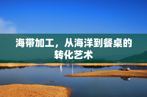 海带加工，从海洋到餐桌的转化艺术