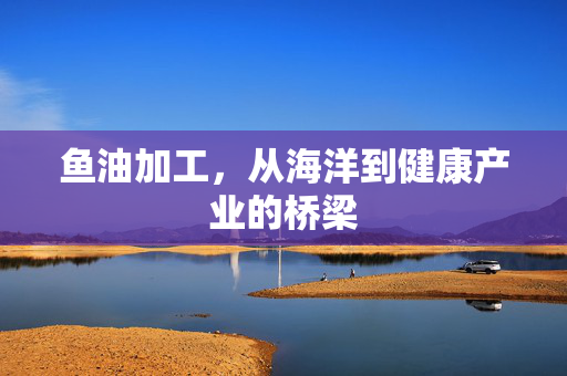 鱼油加工，从海洋到健康产业的桥梁
