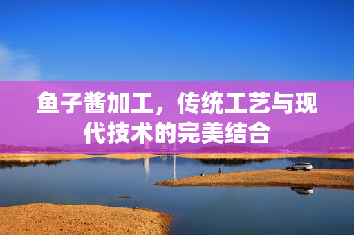 鱼子酱加工，传统工艺与现代技术的完美结合