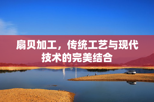 扇贝加工，传统工艺与现代技术的完美结合