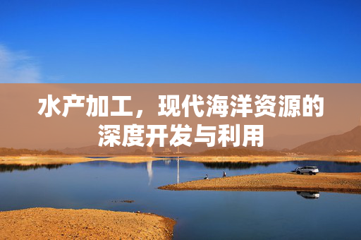 水产加工，现代海洋资源的深度开发与利用