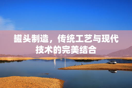 罐头制造，传统工艺与现代技术的完美结合