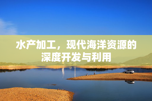 水产加工，现代海洋资源的深度开发与利用