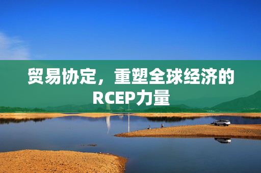 贸易协定，重塑全球经济的RCEP力量