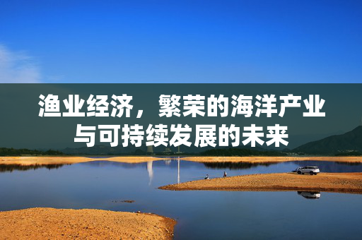 渔业经济，繁荣的海洋产业与可持续发展的未来