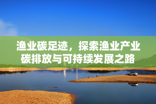 渔业碳足迹，探索渔业产业碳排放与可持续发展之路