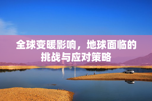 全球变暖影响，地球面临的挑战与应对策略