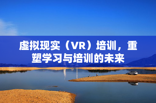 虚拟现实（VR）培训，重塑学习与培训的未来