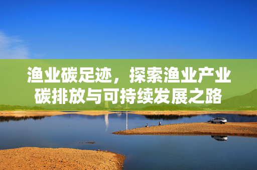 渔业碳足迹，探索渔业产业碳排放与可持续发展之路