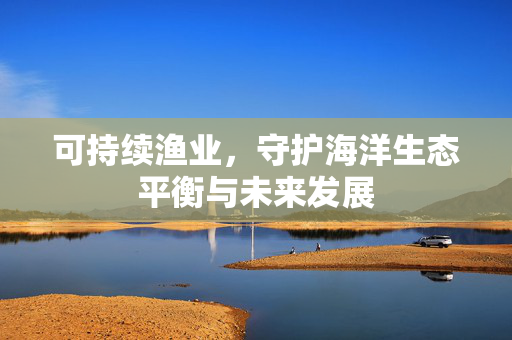可持续渔业，守护海洋生态平衡与未来发展