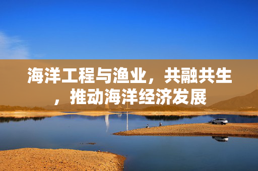 海洋工程与渔业，共融共生，推动海洋经济发展