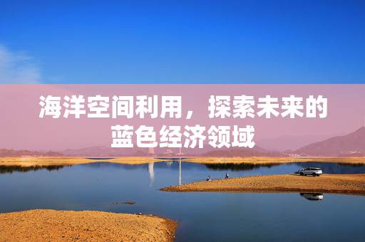 海洋空间利用，探索未来的蓝色经济领域
