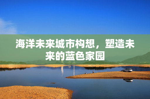 海洋未来城市构想，塑造未来的蓝色家园
