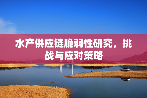 水产供应链脆弱性研究，挑战与应对策略