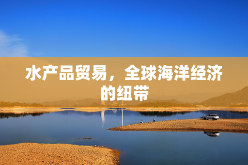 水产品贸易，全球海洋经济的纽带