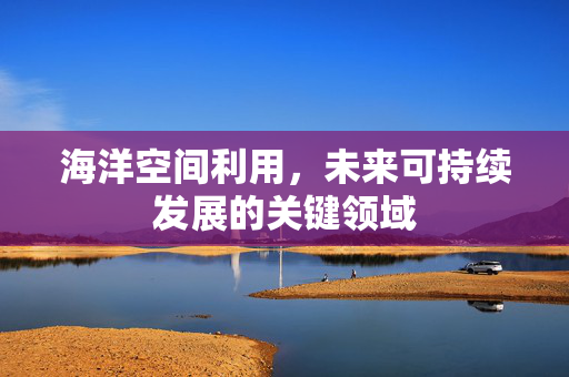海洋空间利用，未来可持续发展的关键领域