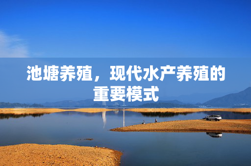 池塘养殖，现代水产养殖的重要模式