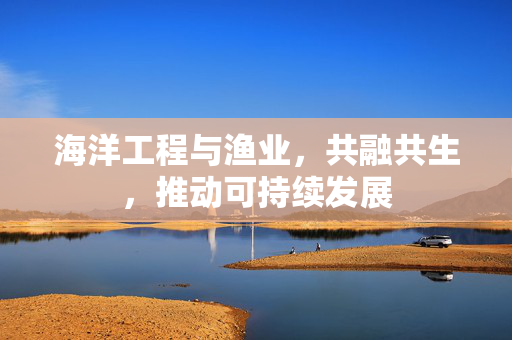 海洋工程与渔业，共融共生，推动可持续发展