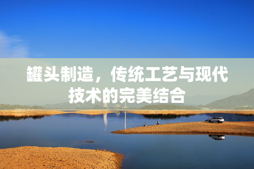 罐头制造，传统工艺与现代技术的完美结合