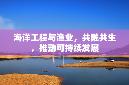 海洋工程与渔业，共融共生，推动可持续发展