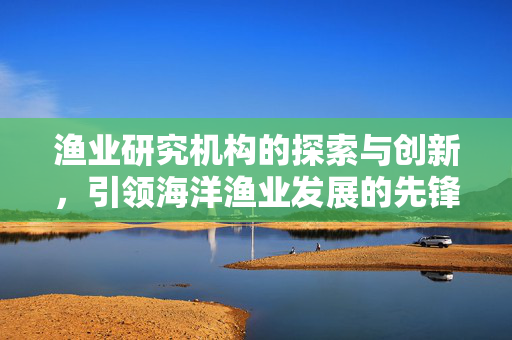渔业研究机构的探索与创新，引领海洋渔业发展的先锋力量