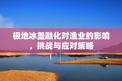 极地冰盖融化对渔业的影响，挑战与应对策略
