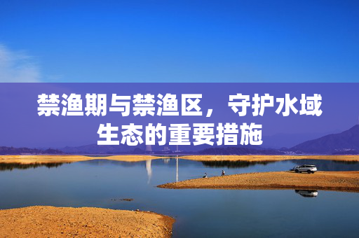 禁渔期与禁渔区，守护水域生态的重要措施