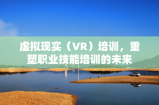 虚拟现实（VR）培训，重塑职业技能培训的未来