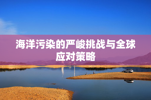 海洋污染的严峻挑战与全球应对策略