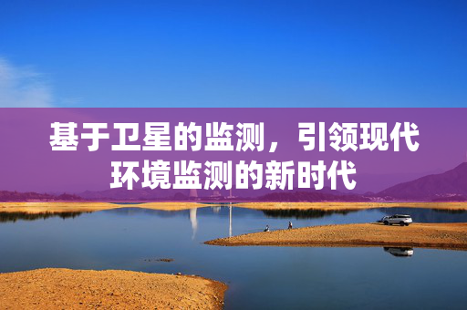基于卫星的监测，引领现代环境监测的新时代