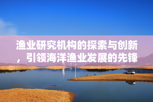 渔业研究机构的探索与创新，引领海洋渔业发展的先锋力量
