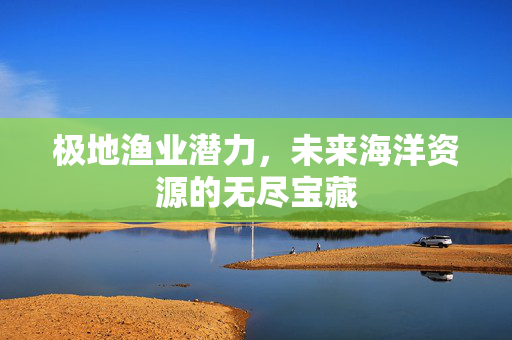 极地渔业潜力，未来海洋资源的无尽宝藏