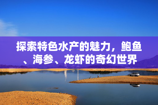探索特色水产的魅力，鲍鱼、海参、龙虾的奇幻世界