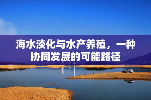 海水淡化与水产养殖，一种协同发展的可能路径