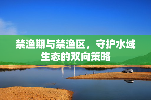 禁渔期与禁渔区，守护水域生态的双向策略