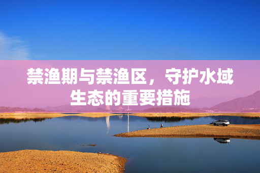 禁渔期与禁渔区，守护水域生态的重要措施