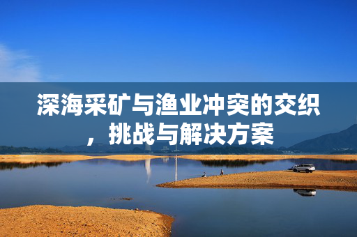深海采矿与渔业冲突的交织，挑战与解决方案