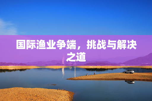 国际渔业争端，挑战与解决之道