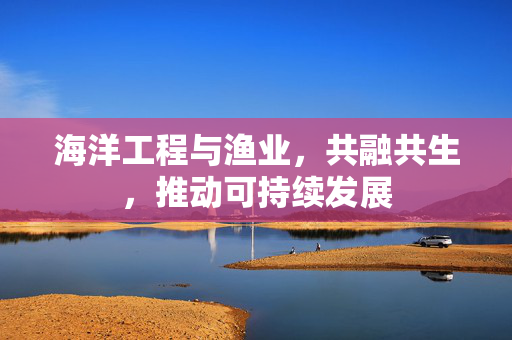 海洋工程与渔业，共融共生，推动可持续发展