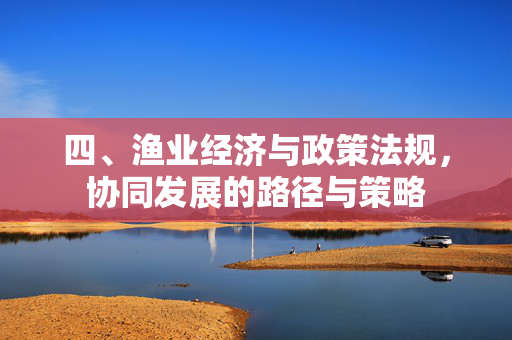 四、渔业经济与政策法规，协同发展的路径与策略