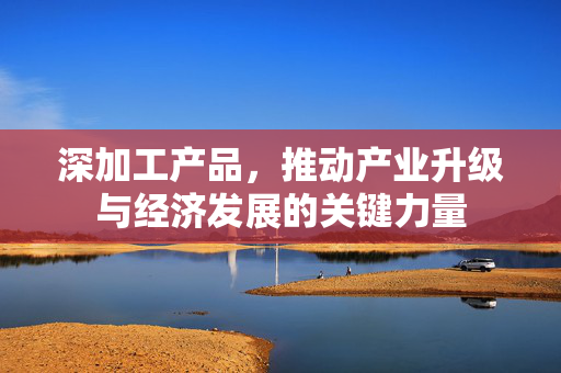 深加工产品，推动产业升级与经济发展的关键力量