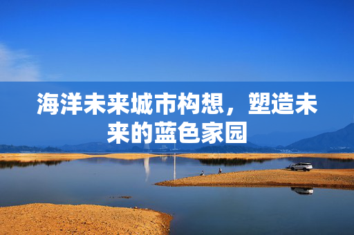 海洋未来城市构想，塑造未来的蓝色家园