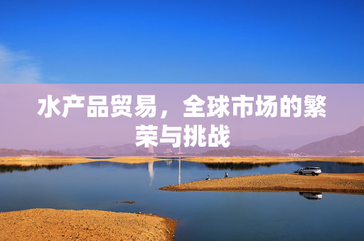 水产品贸易，全球市场的繁荣与挑战
