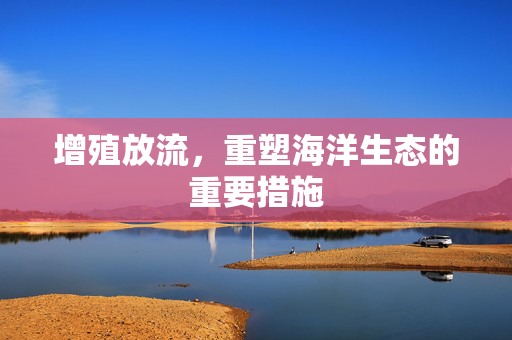 增殖放流，重塑海洋生态的重要措施