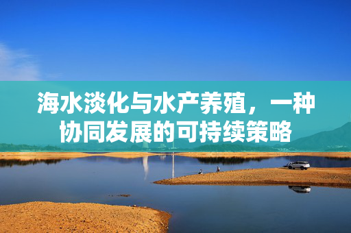 海水淡化与水产养殖，一种协同发展的可持续策略
