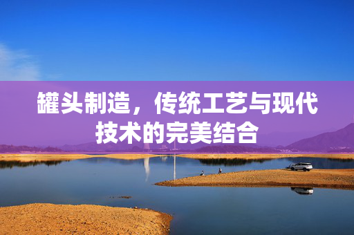 罐头制造，传统工艺与现代技术的完美结合