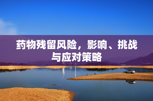药物残留风险，影响、挑战与应对策略