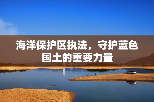 海洋保护区执法，守护蓝色国土的重要力量