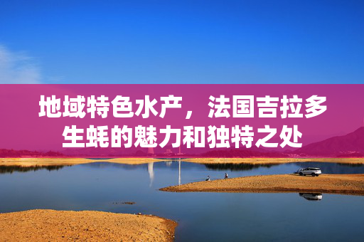 地域特色水产，法国吉拉多生蚝的魅力和独特之处