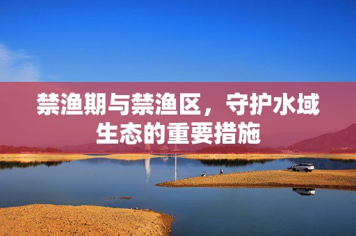 禁渔期与禁渔区，守护水域生态的重要措施